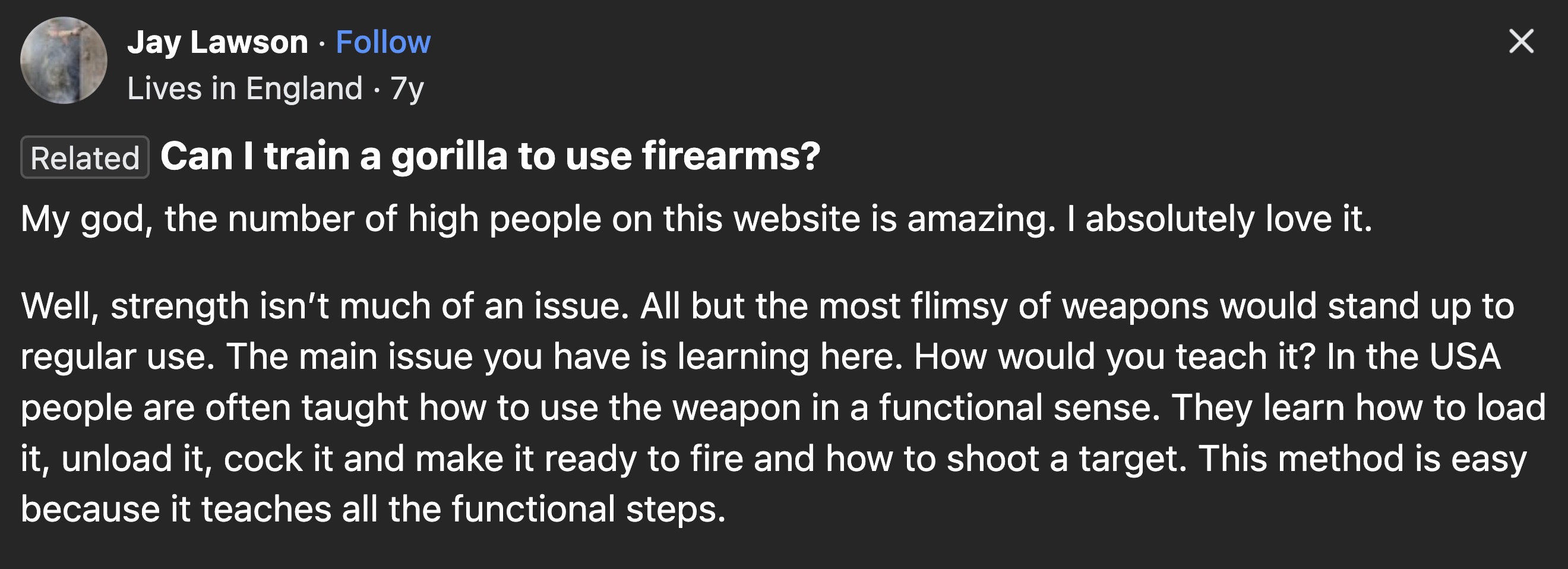 screenshot - Jay Lawson Lives in England 7y Related Can I train a gorilla to use firearms? My god, the number of high people on this website is amazing. I absolutely love it. Well, strength isn't much of an issue. All but the most flimsy of weapons would 